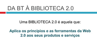 DA BT À BIBLIOTECA 2.0

     Uma BIBLIOTECA 2.0 é aquela que:

Aplica os princípios e as ferramentas da Web
      2.0 aos seus produtos e serviços
 