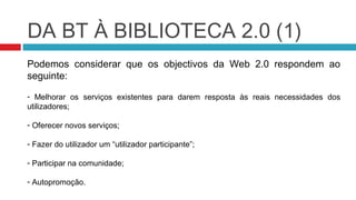 DA BT À BIBLIOTECA 2.0 (1)
Podemos considerar que os objectivos da Web 2.0 respondem ao
seguinte:

- Melhorar os serviços existentes para darem resposta às reais necessidades dos
utilizadores;

- Oferecer novos serviços;

- Fazer do utilizador um “utilizador participante”;

- Participar na comunidade;

- Autopromoção.
 