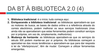 DA BT À BIBLIOTECA 2.0 (4)
1. Biblioteca tradicional: é o início; tudo começa aqui.
2. Enriquecendo a biblioteca tradicional: as bibliotecas apercebem-se que
   os motores de busca, as bases de dados online e a referência através do
   correio electrónico, podem melhorar os seus serviços tradicionais (mas
   ainda não se aperceberam que estas ferramentas podem constituir serviços
   por si próprias, em vez de, simplesmente, melhorá-los).
3. Mudança de horizonte: as bibliotecas apercebem-se que os serviços do
   século XXI podem manter-se por si próprios. As bibliotecas começam a
   aperceber-se das novas tendências e apercebem-se que para dar resposta
   à lei da “oferta/procura”, têm de mudar. Começam a utilizar ferramentas
   emergentes.
 