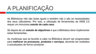 A PLANIFICAÇÃO
As Bibliotecas não são todas iguais e também não o são as necessidades
dos seus utilizadores. Por isso, a utilização de ferramentas da WEB 2.0
requer um minucioso estudo de cada caso.

Só depois de um estudo de objectivos é que a Biblioteca deve implementar
estas ferramentas.

As mudanças que se levarão a cabo na Biblioteca devem ser programadas
para melhorar os processos, produtos e serviços, devendo ser avaliados
e actualizados de forma constante.
 