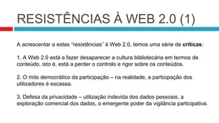 RESISTÊNCIAS À WEB 2.0 (1)
A acrescentar a estas “resistências” à Web 2.0, temos uma série de críticas:

1. A Web 2.0 está a fazer desaparecer a cultura bibliotecária em termos de
conteúdo, isto é, está a perder o controlo e rigor sobre os conteúdos.

2. O mito democrático da participação – na realidade, a participação dos
utilizadores é escassa.

3. Defesa da privacidade – utilização indevida dos dados pessoais, a
exploração comercial dos dados, o emergente poder da vigilância participativa.
 