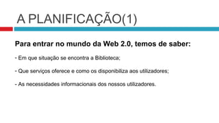 A PLANIFICAÇÃO(1)
Para entrar no mundo da Web 2.0, temos de saber:
- Em que situação se encontra a Biblioteca;

- Que serviços oferece e como os disponibiliza aos utilizadores;

- As necessidades informacionais dos nossos utilizadores.
 