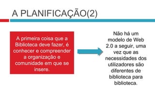 A PLANIFICAÇÃO(2)

                                Não há um
 A primeira coisa que a      modelo de Web
 Biblioteca deve fazer, é   2.0 a seguir, uma
conhecer e compreender          vez que as
     a organização e        necessidades dos
 comunidade em que se        utilizadores são
          insere.             diferentes de
                             biblioteca para
                                 biblioteca.
 
