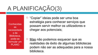 A PLANIFICAÇÃO(3)
                  “Copiar” ideias pode ser uma boa
                   estratégia para conhecer serviços que
Conhecidas
      as           possam servir melhor os utilizadores e
necessidade        chegar aos potenciais;
    s da
 Biblioteca,
  pode-se         Mas não podemos esquecer que as
formular um
  PLANO            realidades de êxito de algumas bibliotecas
                   podem não ser as adequadas para a nossa
                   biblioteca.
 