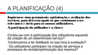 A PLANIFICAÇÃO (4)
Impõem-se uma permanente optimização e avaliação dos
serviços, para detectar quais os que continuam a ser
relevantes e úteis para os nossos utilizadores.
A participação do utilizador é a chave:

Contou-se com a participação dos utilizadores aquando
da criação de um determinado serviço?
-Continuamos a ter feddback no que toca à avaliação?

- Os utilizadores participam na criação de serviços e
processos de revisão/optimização dos mesmos?
 