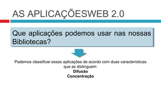 AS APLICAÇÕESWEB 2.0
Que aplicações podemos usar nas nossas
Que aplicações podemos usar nas nossas
Bibliotecas?
Bibliotecas?

Podemos classificar essas aplicações de acordo com duas características
                          que as distinguem:
                                Difusão
                            Concentração
 