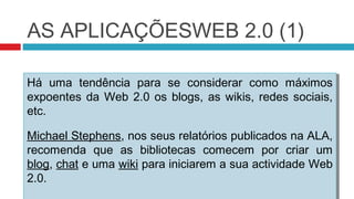 AS APLICAÇÕESWEB 2.0 (1)

Há uma tendência para se considerar como máximos
Há uma tendência para se considerar como máximos
expoentes da Web 2.0 os blogs, as wikis, redes sociais,
expoentes da Web 2.0 os blogs, as wikis, redes sociais,
etc.
etc.

Michael Stephens, nos seus relatórios publicados na ALA,
 Michael Stephens, nos seus relatórios publicados na ALA,
recomenda que as bibliotecas comecem por criar um
 recomenda que as bibliotecas comecem por criar um
blog, chat e uma wiki para iniciarem a sua actividade Web
 blog, chat e uma wiki para iniciarem a sua actividade Web
2.0.
 2.0.
 
