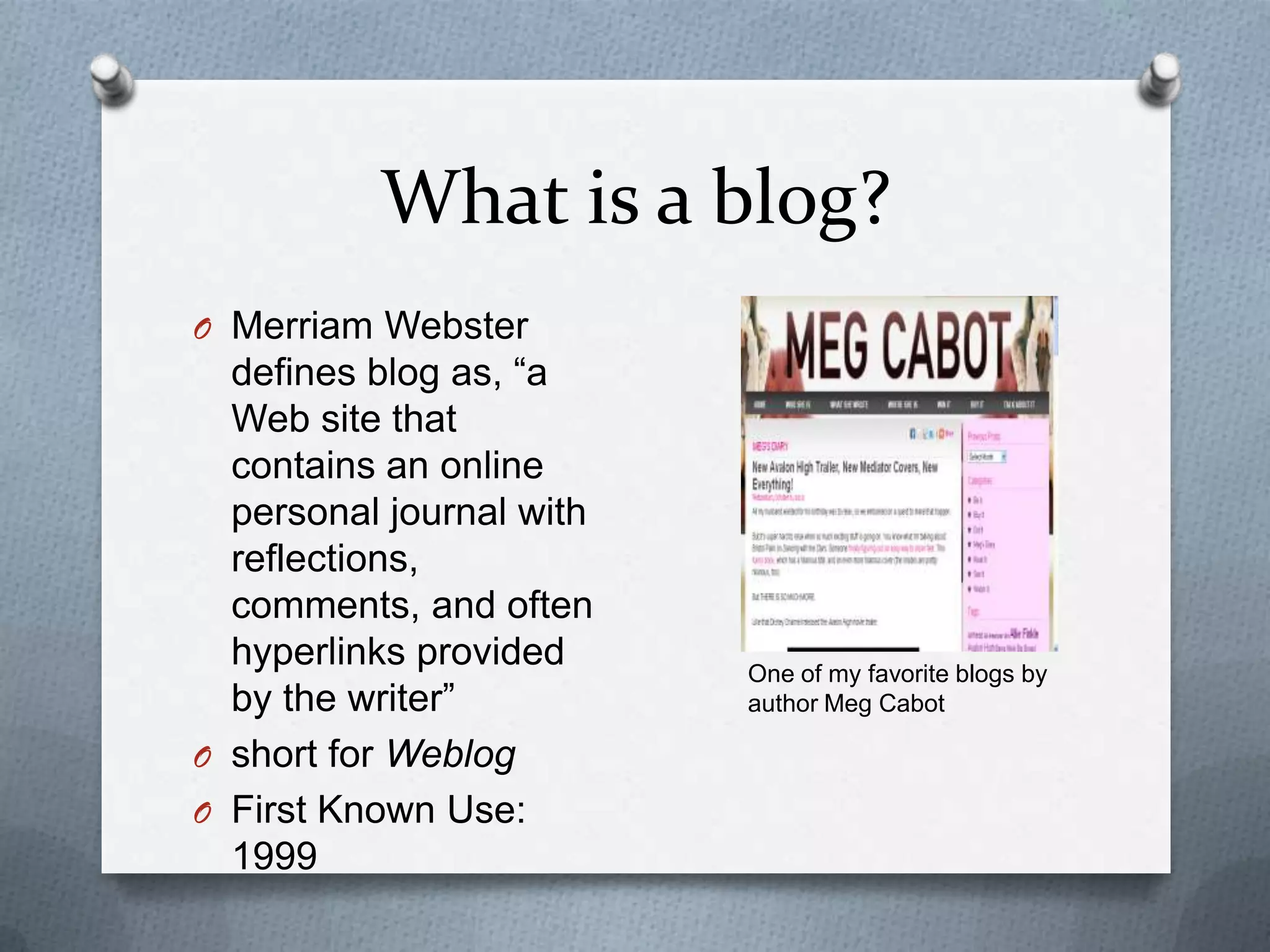 What is a blog?Merriam Webster defines blog as, “a Web site that contains an online personal journal with reflections, comments, and often hyperlinks provided by the writer”short for Weblog First Known Use: 1999One of my favorite blogs by author Meg Cabot