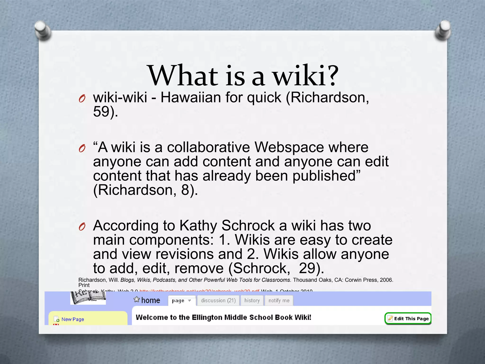 What is a wiki?wiki-wiki - Hawaiian for quick (Richardson, 59).“A wiki is a collaborative Webspace where anyone can add content and anyone can edit content that has already been published” (Richardson, 8). According to Kathy Schrock a wiki has two main components: 1. Wikis are easy to create and view revisions and 2. Wikis allow anyone to add, edit, remove (Schrock,  29).Richardson, Will. Blogs, Wikis, Podcasts, and Other Powerful Web Tools for Classrooms. Thousand Oaks, CA: Corwin Press, 2006.  PrintSchrock, Kathy. Web 2.0 http://kathyschrock.net/web20/schrock_web20.pdfWeb. 1 October 2010.
