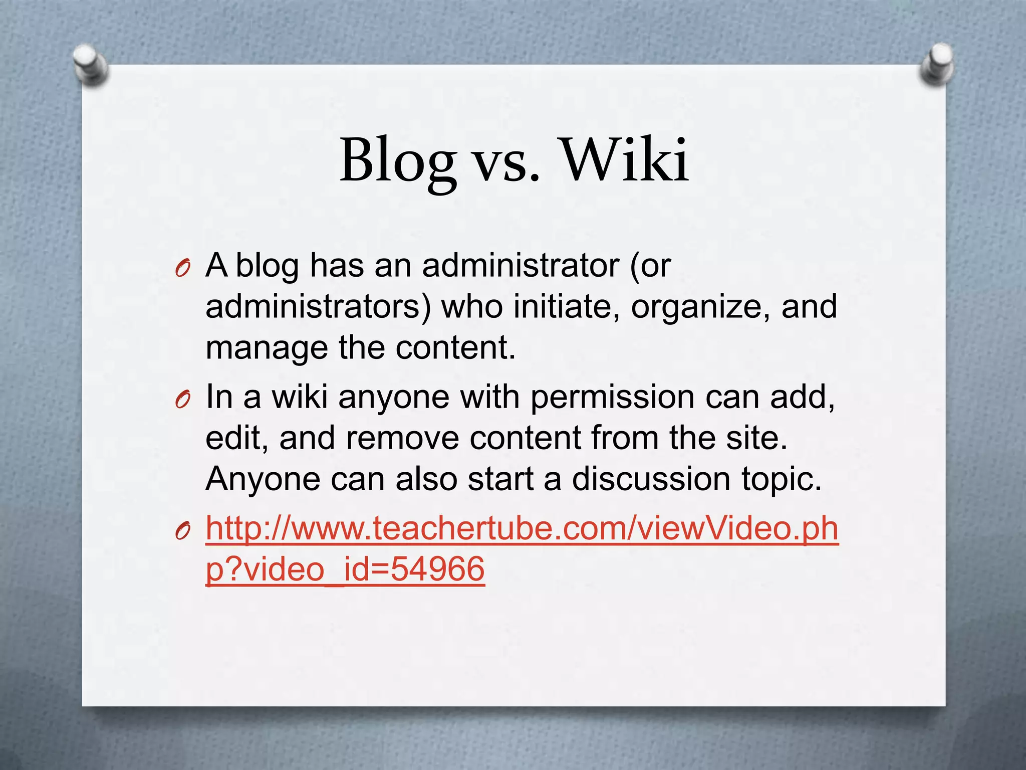 Blog vs. WikiA blog has an administrator (or administrators) who initiate, organize, and manage the content. In a wiki anyone with permission can add, edit, and remove content from the site. Anyone can also start a discussion topic. http://www.teachertube.com/viewVideo.php?video_id=54966
