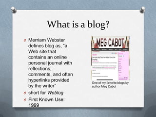 What is a blog?Merriam Webster defines blog as, “a Web site that contains an online personal journal with reflections, comments, and often hyperlinks provided by the writer”short for Weblog First Known Use: 1999One of my favorite blogs by author Meg Cabot