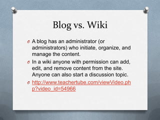 Blog vs. WikiA blog has an administrator (or administrators) who initiate, organize, and manage the content. In a wiki anyone with permission can add, edit, and remove content from the site. Anyone can also start a discussion topic. http://www.teachertube.com/viewVideo.php?video_id=54966