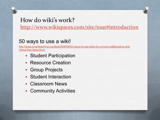 How do wiki’s work? http://www.wikispaces.com/site/tour#introduction50 ways to use a wiki! http://www.smartteaching.org/blog/2008/08/50-ways-to-use-wikis-for-a-more-collaborative-and-interactive-classroom/Student Participation