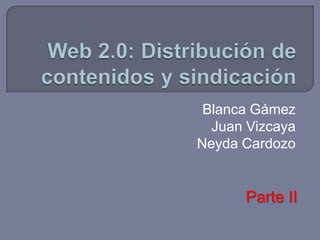 Web 2.0: Distribución de contenidos y sindicación Blanca Gámez Juan Vizcaya Neyda Cardozo Parte II 