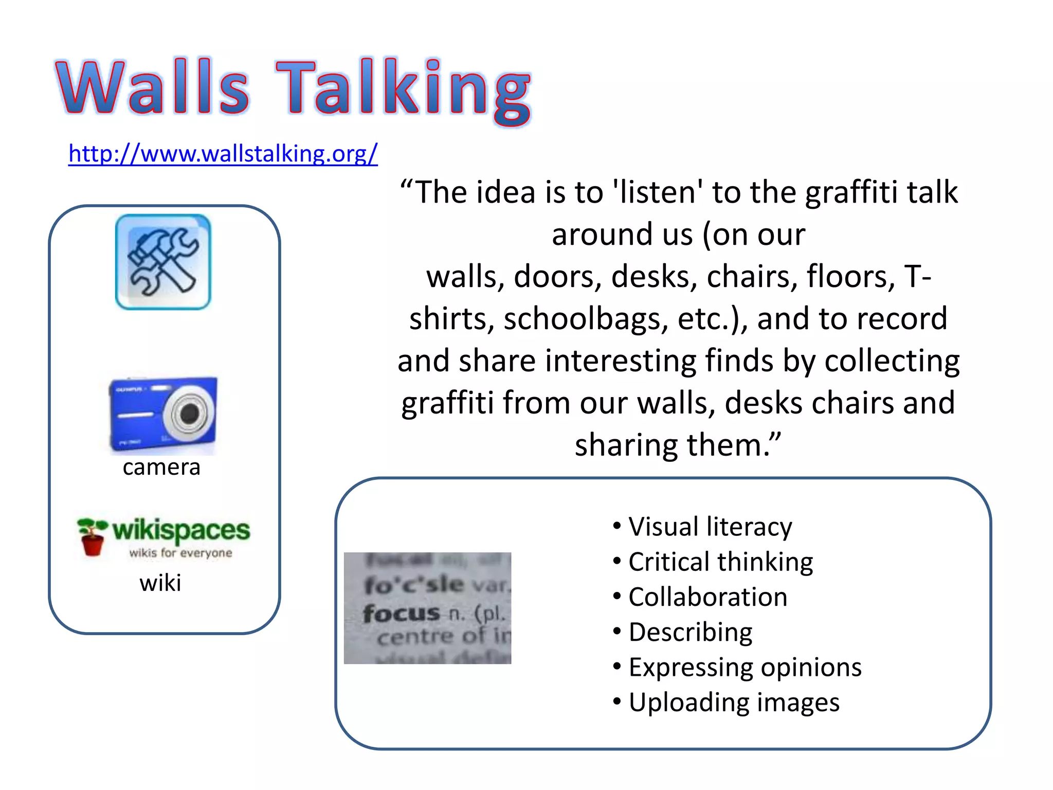 WallsTalkinghttp://www.wallstalking.org/“The idea is to 'listen' to the graffiti talk around us (on our walls, doors, desks, chairs, floors, T-shirts, schoolbags, etc.), and to record and share interesting finds by collecting graffiti from our walls, desks chairs and sharing them.”camera Visual literacy