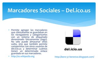 Marcadores Sociales – Del.ico.us


 Permite agregar los marcadores
  que clásicamente se guardaban en
  los navegadores y categorizarlos
  con un sistema de etiquetado
  denominado folcsonomías (tags).
  No sólo puede almacenar sitios
  webs, sino que también permite
  compartirlos con otros usuarios de
  del.icio.us y determinar cuántos
  tienen un determinado enlace
  guardado en sus marcadores.
 http://es.wikipedia.org              http://bere-37-berenice.blogspot.com/
 