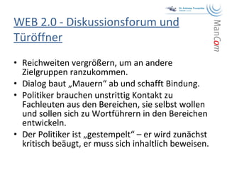 WEB 2.0 - Diskussionsforum und Türöffner Reichweiten vergrößern, um an andere Zielgruppen ranzukommen. Dialog baut „Mauern“ ab und schafft Bindung. Politiker brauchen unstrittig Kontakt zu Fachleuten aus den Bereichen, sie selbst wollen und sollen sich zu Wortführern in den Bereichen entwickeln. Der Politiker ist „gestempelt“ – er wird zunächst kritisch beäugt, er muss sich inhaltlich beweisen. 