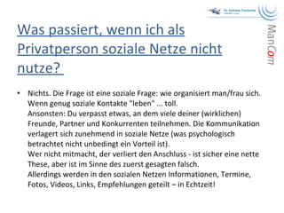 Was passiert, wenn ich als Privatperson soziale Netze nicht nutze?  Nichts. Die Frage ist eine soziale Frage: wie organisiert man/frau sich. Wenn genug soziale Kontakte "leben" ... toll.  Ansonsten: Du verpasst etwas, an dem viele deiner (wirklichen) Freunde, Partner und Konkurrenten teilnehmen. Die Kommunikation verlagert sich zunehmend in soziale Netze (was psychologisch betrachtet nicht unbedingt ein Vorteil ist).  Wer nicht mitmacht, der verliert den Anschluss - ist sicher eine nette These, aber ist im Sinne des zuerst gesagten falsch.  Allerdings werden in den sozialen Netzen Informationen, Termine, Fotos, Videos, Links, Empfehlungen geteilt – in Echtzeit!  