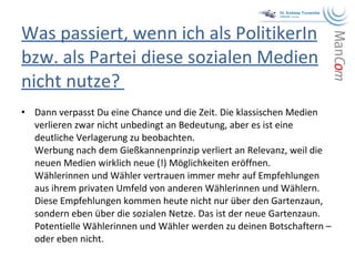 Was passiert, wenn ich als PolitikerIn bzw. als Partei diese sozialen Medien nicht nutze?  Dann verpasst Du eine Chance und die Zeit. Die klassischen Medien verlieren zwar nicht unbedingt an Bedeutung, aber es ist eine deutliche Verlagerung zu beobachten.  Werbung nach dem Gießkannenprinzip verliert an Relevanz, weil die neuen Medien wirklich neue (!) Möglichkeiten eröffnen.  Wählerinnen und Wähler vertrauen immer mehr auf Empfehlungen aus ihrem privaten Umfeld von anderen Wählerinnen und Wählern. Diese Empfehlungen kommen heute nicht nur über den Gartenzaun, sondern eben über die sozialen Netze. Das ist der neue Gartenzaun. Potentielle Wählerinnen und Wähler werden zu deinen Botschaftern – oder eben nicht.  
