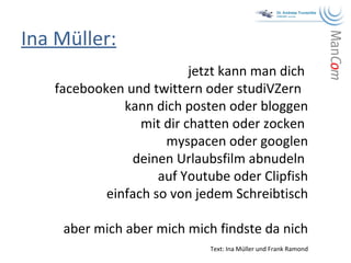 Ina Müller: jetzt kann man dich  facebooken und twittern oder studiVZern  kann dich posten oder bloggen mit dir chatten oder zocken  myspacen oder googlen deinen Urlaubsfilm abnudeln  auf Youtube oder Clipfish einfach so von jedem Schreibtisch aber mich aber mich mich findste da nich Text: Ina Müller und Frank Ramond 
