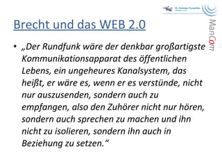 Brecht und das WEB 2.0 „ Der Rundfunk wäre der denkbar großartigste Kommunikationsapparat des öffentlichen Lebens, ein ungeheures Kanalsystem, das heißt, er wäre es, wenn er es verstünde, nicht nur auszusenden, sondern auch zu empfangen, also den Zuhörer nicht nur hören, sondern auch sprechen zu machen und ihn nicht zu isolieren, sondern ihn auch in Beziehung zu setzen.“   