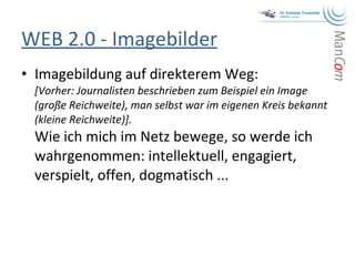 WEB 2.0 - Imagebilder Imagebildung auf direkterem Weg:  [Vorher: Journalisten beschrieben zum Beispiel ein Image (große Reichweite), man selbst war im eigenen Kreis bekannt (kleine Reichweite)]. Wie ich mich im Netz bewege, so werde ich wahrgenommen: intellektuell, engagiert, verspielt, offen, dogmatisch ... 