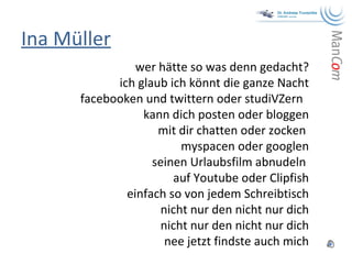 Ina Müller wer hätte so was denn gedacht? ich glaub ich könnt die ganze Nacht facebooken und twittern oder studiVZern  kann dich posten oder bloggen mit dir chatten oder zocken  myspacen oder googlen seinen Urlaubsfilm abnudeln  auf Youtube oder Clipfish einfach so von jedem Schreibtisch nicht nur den nicht nur dich nicht nur den nicht nur dich nee jetzt findste auch mich 
