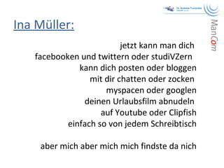 Ina Müller: jetzt kann man dich  facebooken und twittern oder studiVZern  kann dich posten oder bloggen mit dir chatten oder zocken  myspacen oder googlen deinen Urlaubsfilm abnudeln  auf Youtube oder Clipfish einfach so von jedem Schreibtisch aber mich aber mich mich findste da nich 