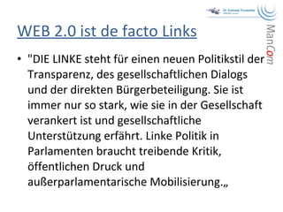 WEB 2.0 ist de facto Links "DIE LINKE steht für einen neuen Politikstil der Transparenz, des gesellschaftlichen Dialogs und der direkten Bürgerbeteiligung. Sie ist immer nur so stark, wie sie in der Gesellschaft verankert ist und gesellschaftliche Unterstützung erfährt. Linke Politik in Parlamenten braucht treibende Kritik, öffentlichen Druck und außerparlamentarische Mobilisierung.„ 
