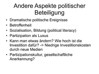 Andere Aspekte politischer Beteiligung Dramatische politische Ereignisse Betroffenheit Sozialisation, Bildung (political literacy) Partizipation als Luxus Kann man etwas ändern? Wie hoch ist die Investition dafür? -> Niedrige Investitionskosten durch neue Medien Partizipationskultur, gesellschaftliche Anerkennung? 