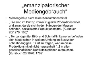 „ emanzipatorischer Mediengebrauch“ Mediengeräte nicht reine Konsumtionsmittel „  Sie sind im Prinzip immer zugleich Produktionsmittel, und zwar, da sie sich in den Händen der Massen befinden, sozialisierte Produktionsmittel. (Kursbuch 20/1970: 168)“ „  Tonbandgeräte, Bild- und Schmalfilmkameras befinden sich heute schon in weitem Umfang im Besitz der Lohnabhängigen. Es ist zu fragen, warum diese Produktionsmittel nicht massenhaft [...] in allen gesellschaftlichen Konfliktsituationen auftauchen. (Kursbuch 20/1970: 170)“ 