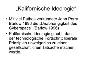 „ Kalifornische Ideologie“ Mit viel Pathos verkündete John Perry Barlow 1996 die „Unabhängigkeit des Cyberspace“ (Barlow 1996) Kalifornische Ideologie glaubt, dass der technologische Fortschritt liberale Prinzipien unweigerlich zu einer gesellschaftlichen Tatsache machen werde. 