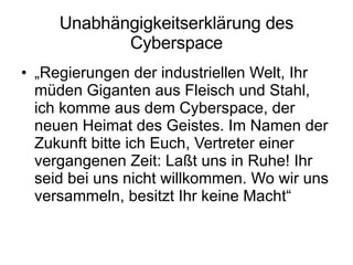 Unabhängigkeitserklärung des Cyberspace „ Regierungen der industriellen Welt, Ihr müden Giganten aus Fleisch und Stahl, ich komme aus dem Cyberspace, der neuen Heimat des Geistes. Im Namen der Zukunft bitte ich Euch, Vertreter einer vergangenen Zeit: Laßt uns in Ruhe! Ihr seid bei uns nicht willkommen. Wo wir uns versammeln, besitzt Ihr keine Macht“  