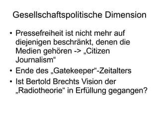 Gesellschaftspolitische Dimension Pressefreiheit ist nicht mehr auf diejenigen beschränkt, denen die Medien gehören -> „Citizen Journalism“ Ende des „Gatekeeper“-Zeitalters  Ist Bertold Brechts Vision der „Radiotheorie“ in Erfüllung gegangen? 