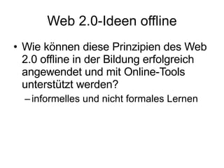 Web 2.0-Ideen offline Wie können diese Prinzipien des Web 2.0 offline in der Bildung erfolgreich angewendet und mit Online-Tools unterstützt werden? informelles und nicht formales Lernen  