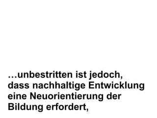 … unbestritten ist jedoch, dass nachhaltige Entwicklung eine Neuorientierung der Bildung erfordert,  