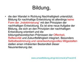 Bildung, die den Wandel in Richtung Nachhaltigkeit unterstützt. Bildung für nachhaltige Entwicklung ist allerdings  keine Form der „Indoktrinierung“  mit den Prinzipien der nachhaltigen Entwicklung. Es ist eine neue Aufgabe der Bildung, die sich an den Prinzipien der nachhaltigen Entwicklung orientiert und die bildungstheoretischen Prämissen der  Offenheit, Reflexivität  und Zukunftsfähigkeit integriert. Besonders  Selbstbestimmung und verantwortungsvolles Mitgestalten  stellen einen inhärenten Bestandteil dieser Neuorientierung dar. www.umweltbildung.at/cgi-bin/cms/af.pl?navid=6   