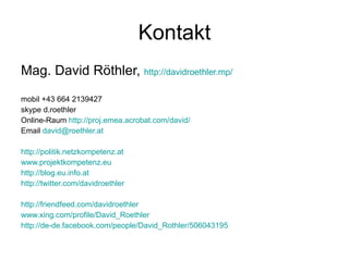 Kontakt Mag. David Röthler,  http://davidroethler.mp/   mobil +43 664 2139427 skype d.roethler Online-Raum  http://proj.emea.acrobat.com/david/ Email  [email_address]   http://politik.netzkompetenz.at www.projektkompetenz.eu http://blog.eu.info.at http://twitter.com/davidroethler http://friendfeed.com/davidroethler www.xing.com/profile/David_Roethler http://de-de.facebook.com/people/David_Rothler/506043195 