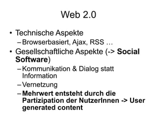 Web 2.0 Technische Aspekte Browserbasiert, Ajax, RSS … Gesellschaftliche Aspekte (->  Social Software ) Kommunikation & Dialog statt Information Vernetzung Mehrwert entsteht durch die Partizipation der NutzerInnen -> User generated content 