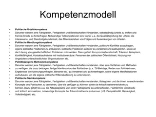 Kompetenzmodell Politische Urteilskompetenz Darunter werden jene Fähigkeiten, Fertigkeiten und Bereitschaften verstanden, selbstständig Urteile zu treffen und fremde Urteile zu hinterfragen. Notwendige Teilkompetenzen sind daher u.a. die Qualitätsprüfung der Urteile, die Interessens- und Standortgebundenheit, das Miteinbeziehen von Folgen und Auswirkungen von Urteilen. Politische Handlungskompetenz Darunter werden jene Fähigkeiten, Fertigkeiten und Bereitschaften verstanden, politische Konflikte auszutragen, eigene politische Positionen zu artikulieren, politische Positionen anderer zu verstehen und aufzugreifen, sowie an der Lösung von gesellschaftlichen Problemen mitzuwirken. Dazu gehört Kompromissbereitschaft, Toleranz, Akzeptanz, Konfliktfähigkeit, Kontaktaufnahme mit Institutionen bzw. Personen der politischen Öffentlichkeit, Nutzung von Angeboten unterschiedlichster Organisationen etc. Politikbezogene Methodenkompetenz Darunter werden jene Fähigkeiten, Fertigkeiten und Bereitschaften verstanden, über jene Verfahren und Methoden zu verfügen, die dazu beitragen, fertige Manifestation des Politischen (u.a. TV-Beiträge, Reden von PolitikerInnen, Ergebnisse von Meinungsumfragen, Berichte etc.) zu verstehen und zu hinterfragen, sowie eigene Manifestationen aufzubauen, um die eigene politische Willensäußerung zu unterstützen. Politische Sachkompetenz Darunter werden jene Fähigkeiten, Fertigkeiten und Bereitschaften verstanden, Kategorien und die ihnen innewohnenden Konzepte des Politischen zu verstehen, über sie verfügen zu können sowie sie kritisch weiterentwickeln zu können. Dazu gehört es u.a. die Alltagssprache von einer Fachsprache zu unterscheiden, Fachtermini konstruktiv und kritisch einzusetzen, notwendige Konzepte der Erkenntnistheorie zu kennen (z.B. Perspektivität, Genauigkeit, Vollständigkeit) etc. 