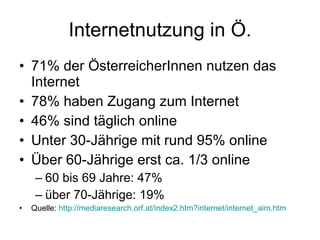 Internetnutzung in Ö. 71% der ÖsterreicherInnen nutzen das Internet 78% haben Zugang zum Internet 46% sind täglich online Unter 30-Jährige mit rund 95% online  Über 60-Jährige erst ca. 1/3 online 60 bis 69 Jahre: 47%  über 70-Jährige: 19% Quelle:  http://mediaresearch.orf.at/index2.htm?internet/internet_aim.htm     