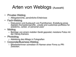 Arten von Weblogs  (Auswahl) Privates Weblog Alltagsberichte, persönliche Erlebnisse Fach-Weblog Diskussion und Austausch von Fachthemen, Erstellung eines digitalen Kompetenzprofils: „create and customize portfolios for academic, career, or personal uses“  Moblog Beiträge von einem mobilen Gerät gepostet; meistens Fotos mit der Handy-Kamera Photoblog Abbildung des Alltags in Fotografien Corporate/Business-Weblog MitarbeiterInnen schreiben im Namen einer Firma zu PR-Zwecken. 