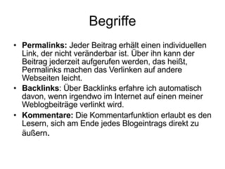 Begriffe Permalinks:  Jeder Beitrag erhält einen individuellen Link, der nicht veränderbar ist. Über ihn kann der Beitrag jederzeit aufgerufen werden, das heißt, Permalinks machen das Verlinken auf andere Webseiten leicht. Backlinks : Über Backlinks erfahre ich automatisch davon, wenn irgendwo im Internet auf einen meiner Weblogbeiträge verlinkt wird. Kommentare:  Die Kommentarfunktion erlaubt es den Lesern, sich am Ende jedes Blogeintrags direkt zu äußern . 