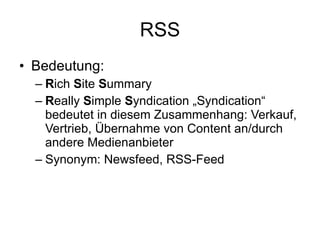 RSS Bedeutung: R ich  S ite  S ummary R eally  S imple  S yndication „Syndication“ bedeutet in diesem Zusammenhang: Verkauf, Vertrieb, Übernahme von Content an/durch andere Medienanbieter Synonym: Newsfeed, RSS-Feed 