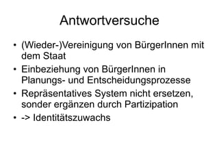 Antwortversuche (Wieder-)Vereinigung von BürgerInnen mit dem Staat Einbeziehung von BürgerInnen in Planungs- und Entscheidungsprozesse Repräsentatives System nicht ersetzen, sonder ergänzen durch Partizipation -> Identitätszuwachs 