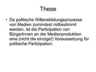 These Da politische Willensbildungsprozesse von Medien zumindest mitbestimmt werden, ist die Partizipation von BürgerInnen an der Medienproduktion eine (nicht die einzige!) Voraussetzung für politische Partizipation. 