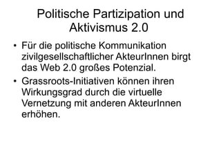 Politische Partizipation und Aktivismus 2.0  Für die politische Kommunikation zivilgesellschaftlicher AkteurInnen birgt das Web 2.0 großes Potenzial.  Grassroots-Initiativen können ihren Wirkungsgrad durch die virtuelle Vernetzung mit anderen AkteurInnen erhöhen. 