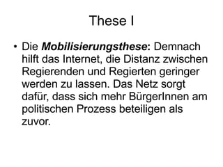 These I Die   Mobilisierungsthese :  Demnach hilft das Internet, die Distanz zwischen Regierenden und Regierten geringer werden zu lassen. Das Netz sorgt dafür, dass sich mehr BürgerInnen am politischen Prozess beteiligen als zuvor. 