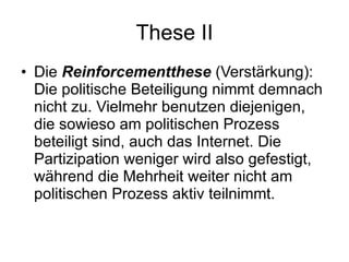 These II Die   Reinforcementthese   (Verstärkung): Die politische Beteiligung nimmt demnach nicht zu. Vielmehr benutzen diejenigen, die sowieso am politischen Prozess beteiligt sind, auch das Internet. Die Partizipation weniger wird also gefestigt, während die Mehrheit weiter nicht am politischen Prozess aktiv teilnimmt. 