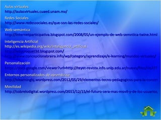 Aulas virtuales
http://aulasvirtuales.cuaed.unam.mx/
Redes Sociales
http://www.redessociales.es/que-son-las-redes-sociales/
Web semántica
http://internetparticipativa.blogspot.com/2008/05/un-ejemplo-de-web-semntica-twine.html
Inteligencia Artificial
http://es.wikipedia.org/wiki/Inteligencia_artificial
http://educroquet3d.blogspot.com/
http://www.concepcionabraira.info/wp/category/aprendizaje/e-learning/mundos-virtuales/
Personalización
https://docs.google.com/viewer?url=http://teyet-revista.info.unlp.edu.ar/nuevo/files/No7/TEYE
https://docs.google.com/viewer?url=http://teyet-revista.info.unlp.edu.ar/nuevo/files/No7/TEY
Entornos personalizados de aprendizaje
http://elearningbj.wordpress.com/2012/05/29/elementos-tecno-pedagogicos-para-la-construcc
Movilidad
http://sobrelodigital.wordpress.com/2011/12/15/el-futuro-sera-mas-movil-y-de-los-usuarios/
 